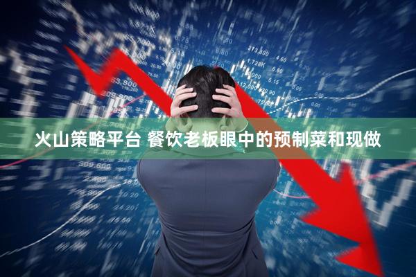 火山策略平台 餐饮老板眼中的预制菜和现做
