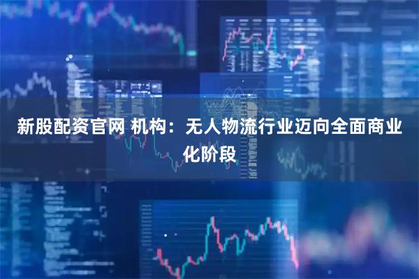 新股配资官网 机构：无人物流行业迈向全面商业化阶段