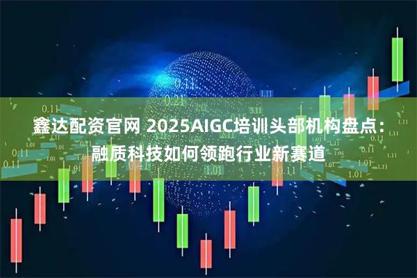 鑫达配资官网 2025AIGC培训头部机构盘点:融质科技如何领跑行业新赛道