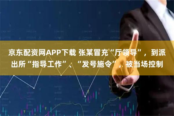 京东配资网APP下载 张某冒充“厅领导”,到派出所“指导工作”、“发号施令”,被当场控制