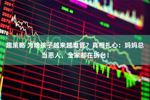 趣策略 为啥孩子越来越难管？真相扎心：妈妈总当恶人，全家却在拆台！