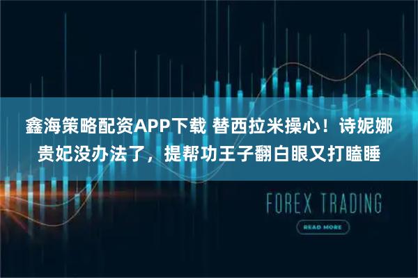 鑫海策略配资APP下载 替西拉米操心!诗妮娜贵妃没办法了,提帮功王子翻白眼又打瞌睡