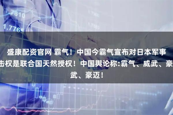 盛康配资官网 霸气！中国今霸气宣布对日本军事打击权是联合国天然授权！中国舆论称:霸气、威武、豪迈！