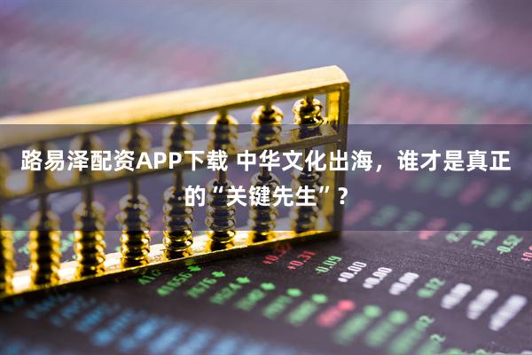路易泽配资APP下载 中华文化出海，谁才是真正的“关键先生”？