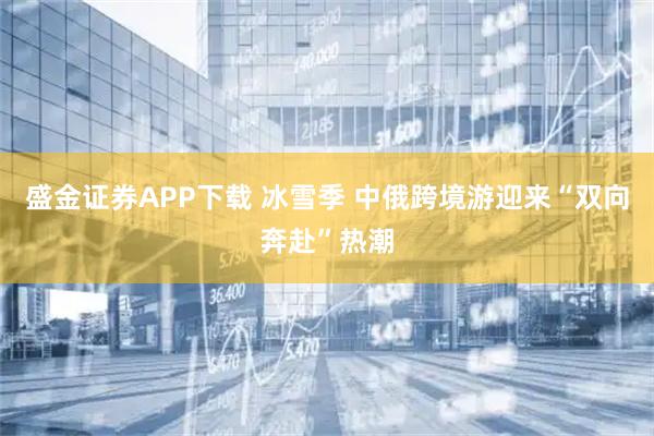 盛金证券APP下载 冰雪季 中俄跨境游迎来“双向奔赴”热潮