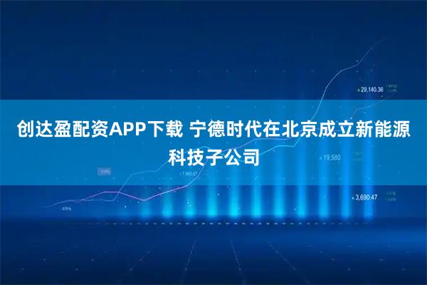 创达盈配资APP下载 宁德时代在北京成立新能源科技子公司