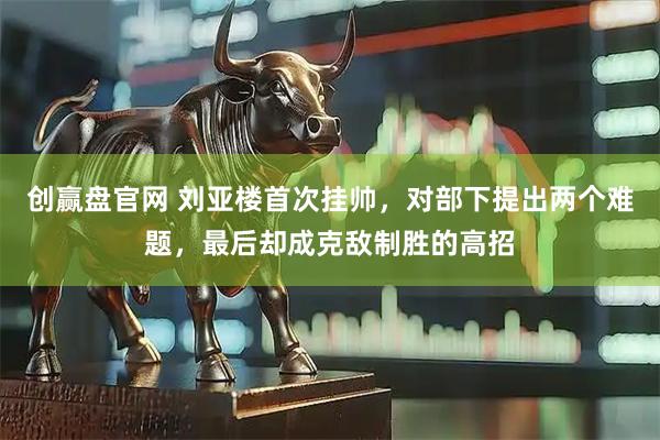 创赢盘官网 刘亚楼首次挂帅,对部下提出两个难题,最后却成克敌制胜的高招