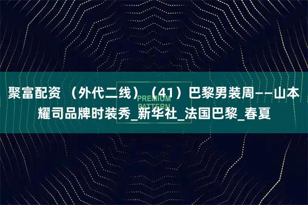 聚富配资 （外代二线）（41）巴黎男装周——山本耀司品牌时装秀_新华社_法国巴黎_春夏