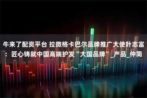 牛来了配资平台 拉微格卡巴尔品牌推广大使叶志富：匠心铸就中国高端护发“大国品牌”_产品_仲简