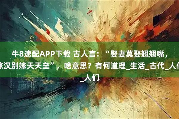 牛8速配APP下载 古人言：“娶妻莫娶翘翘嘴，嫁汉别嫁天天垒”，啥意思？有何道理_生活_古代_人们