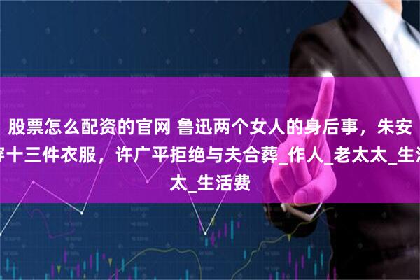 股票怎么配资的官网 鲁迅两个女人的身后事，朱安要穿十三件衣服，许广平拒绝与夫合葬_作人_老太太_生活费