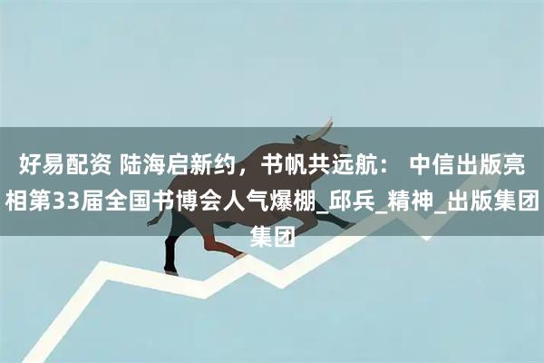 好易配资 陆海启新约，书帆共远航： 中信出版亮相第33届全国书博会人气爆棚_邱兵_精神_出版集团