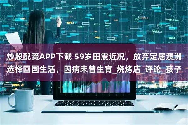 炒股配资APP下载 59岁田震近况，放弃定居澳洲选择回国生活，因病未曾生育_烧烤店_评论_孩子