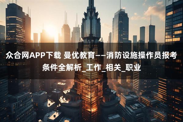 众合网APP下载 曼优教育——消防设施操作员报考条件全解析_工作_相关_职业
