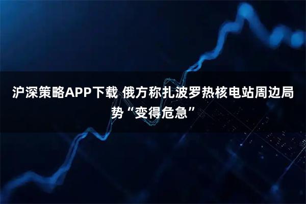 沪深策略APP下载 俄方称扎波罗热核电站周边局势“变得危急”