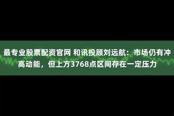 最专业股票配资官网 和讯投顾刘远航:市场仍有冲高动能,但上方3768点区间存在一定压力