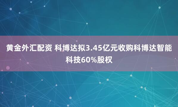 黄金外汇配资 科博达拟3.45亿元收购科博达智能科技60%股权