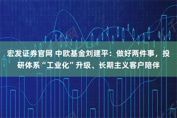 宏发证券官网 中欧基金刘建平:做好两件事,投研体系“工业化”升级、长期主义客户陪伴