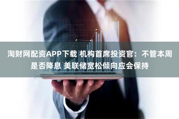 淘财网配资APP下载 机构首席投资官:不管本周是否降息 美联储宽松倾向应会保持