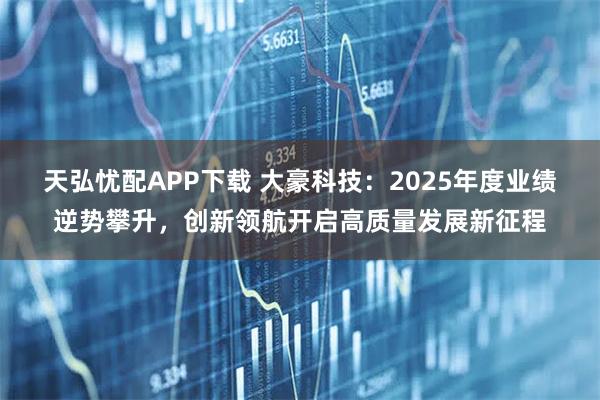 天弘忧配APP下载 大豪科技：2025年度业绩逆势攀升，创新领航开启高质量发展新征程