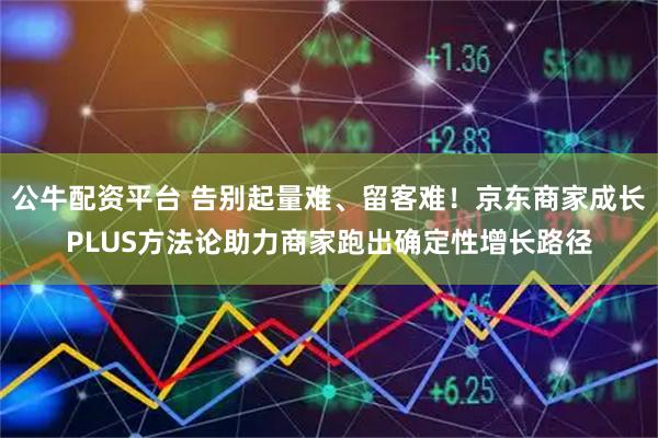 公牛配资平台 告别起量难、留客难!京东商家成长PLUS方法论助力商家跑出确定性增长路径