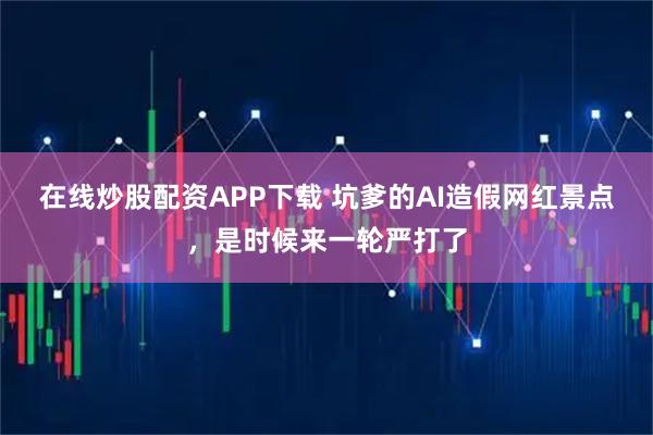 在线炒股配资APP下载 坑爹的AI造假网红景点，是时候来一轮严打了